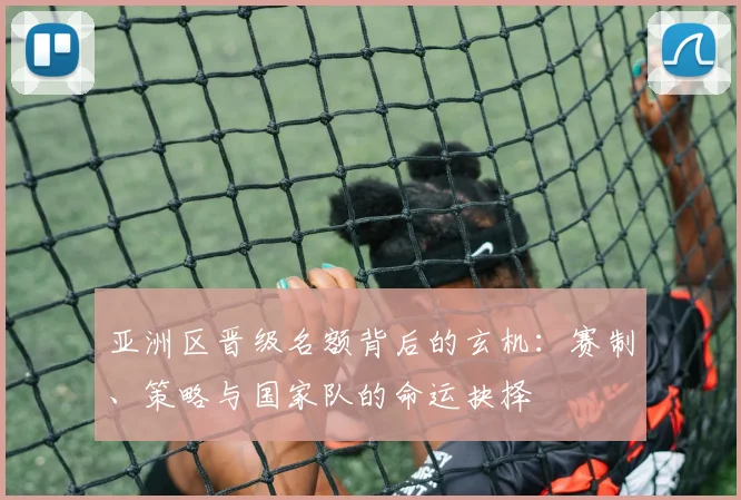 亚洲区晋级名额背后的玄机：赛制、策略与国家队的命运抉择