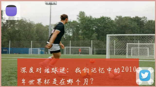 深度对话球迷：我们记忆中的2010年世界杯是在哪个月？